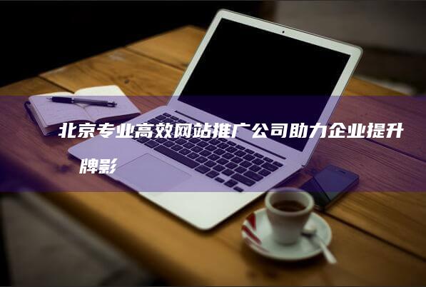 北京专业高效网站推广公司：助力企业提升品牌影响力